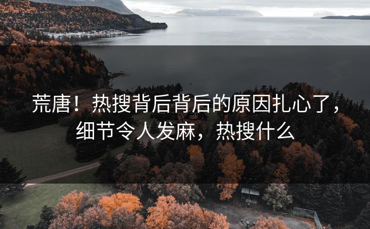 荒唐！热搜背后背后的原因扎心了，细节令人发麻，热搜什么