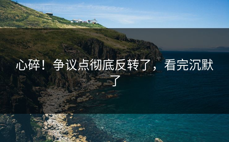 心碎！争议点彻底反转了，看完沉默了