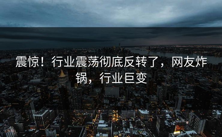 震惊！行业震荡彻底反转了，网友炸锅，行业巨变
