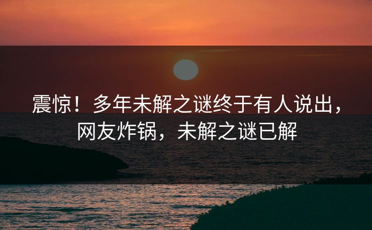 震惊！多年未解之谜终于有人说出，网友炸锅，未解之谜已解