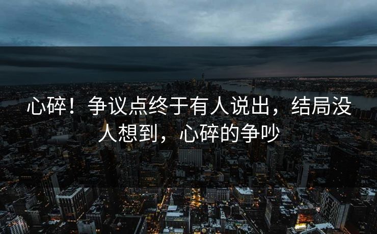 心碎！争议点终于有人说出，结局没人想到，心碎的争吵
