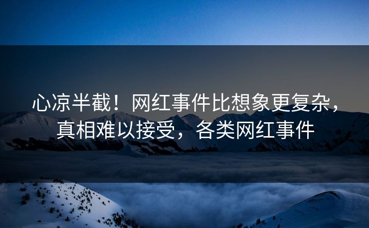 心凉半截！网红事件比想象更复杂，真相难以接受，各类网红事件