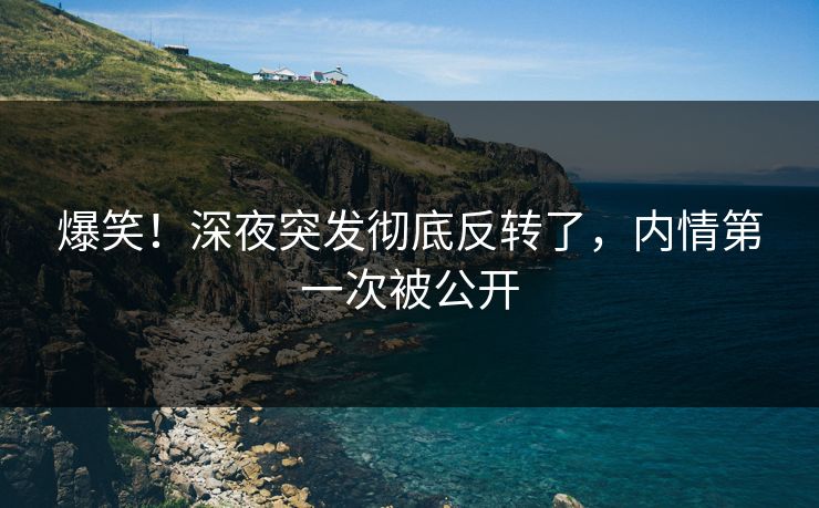爆笑！深夜突发彻底反转了，内情第一次被公开