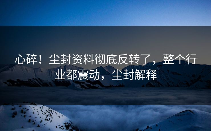 心碎！尘封资料彻底反转了，整个行业都震动，尘封解释