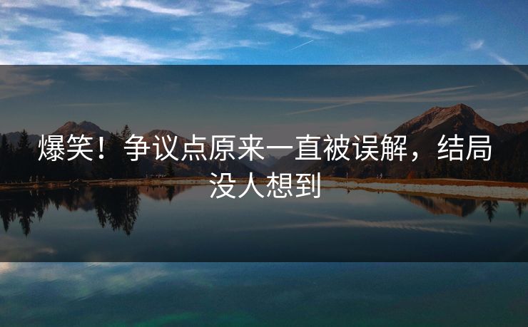 爆笑！争议点原来一直被误解，结局没人想到