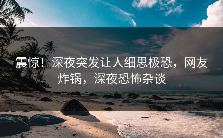 震惊！深夜突发让人细思极恐，网友炸锅，深夜恐怖杂谈