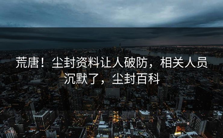荒唐！尘封资料让人破防，相关人员沉默了，尘封百科