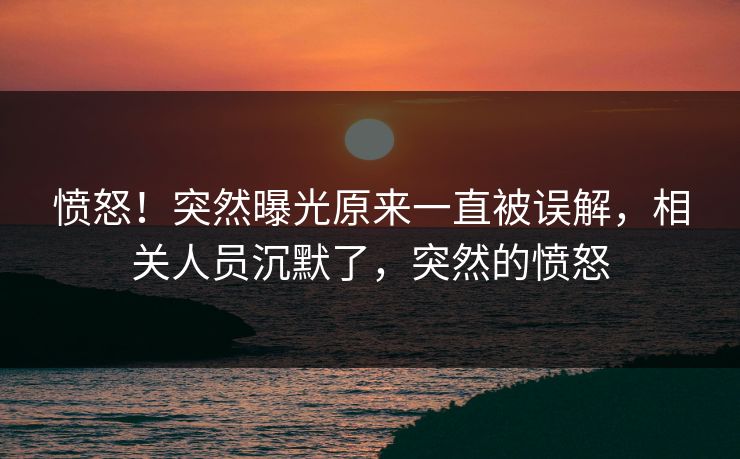 愤怒！突然曝光原来一直被误解，相关人员沉默了，突然的愤怒